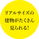 リアルサイズの建物がたくさん見られる！