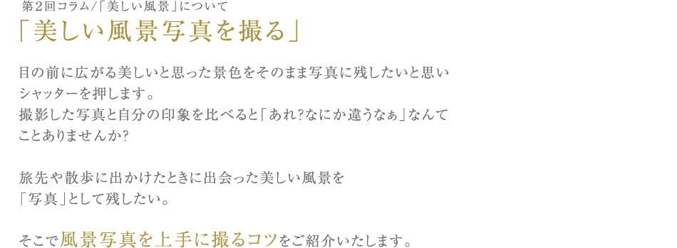 第２回コラム/「美しい風景」について
「美しい風景写真を撮る」
目の前に広がる美しいと思った景色をそのまま写真に残したいと思い
シャッターを押します。
撮影した写真と自分の印象を比べると「あれ？なにか違うなぁ」なんて
ことありませんか？
旅先や散歩に出かけたときに出会った美しい風景を
「写真」として残したい。
そこで風景写真を上手に撮るコツをご紹介いたします。