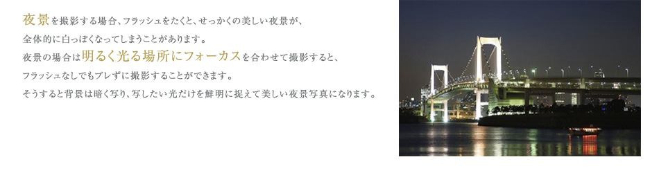 夜景を撮影する場合、フラッシュをたくと、せっかくの美しい夜景が、
全体的に白っぽくなってしまうことがあります。
夜景の場合は明るく光る場所にフォーカスを合わせて撮影すると、
フラッシュなしでもブレずに撮影することができます。
そうすると背景は暗く写り、写したい光だけを鮮明に捉えて美しい夜景写真になります。