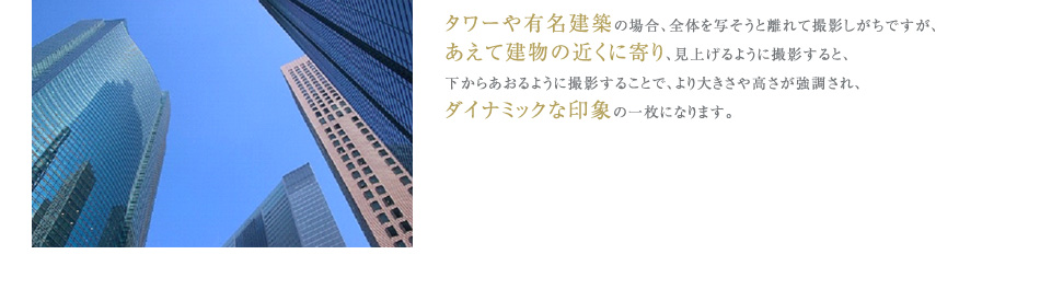 タワーや有名建築の場合、全体を写そうと離れて撮影しがちですが、
あえて建物の近くに寄り、見上げるように撮影すると、
下からあおるように撮影することで、より大きさや高さが強調され、
ダイナミックな印象の一枚になります。