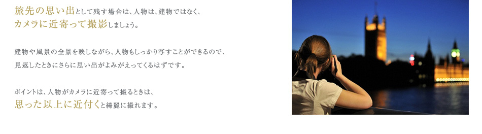 旅先の思い出として残す場合は、人物は、建物ではなく、
カメラに近寄って撮影しましょう。
建物や風景の全景を映しながら、人物もしっかり写すことができるので、
見返したときにさらに思い出がよみがえってくるはずです。
ポイントは、人物がカメラに近寄って撮るときは、
思った以上に近付くと綺麗に撮れます。