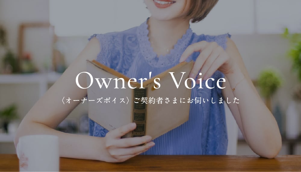 Owner's Voice〈オーナーズボイス〉 ご契約者さまにお伺いしました