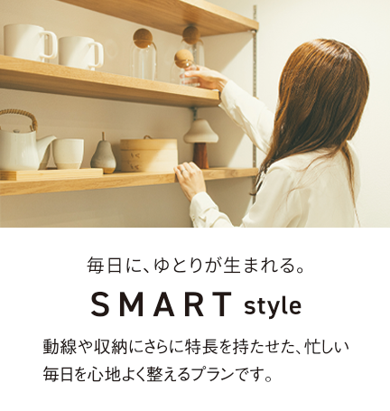 毎日に、ゆとりが生まれる。SMARTstyle 動線や収納にさらに特長を持たせた、忙しい毎日を心地よく整えるプランです。
