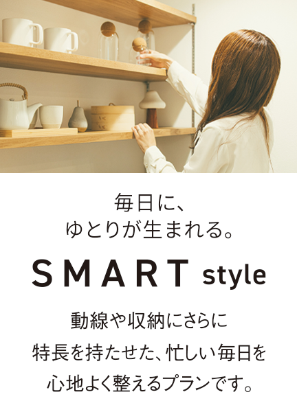 毎日に、ゆとりが生まれる。SMARTstyle 動線や収納にさらに特長を持たせた、忙しい毎日を心地よく整えるプランです。