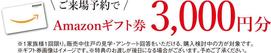 来場予約でAmazonギフト券3,000円分｜※1家族様1回限り。販売中住戸の見学・アンケート回答をいただける、購入検討中の方が対象です。※ギフト券画像はイメージです。※特典のお渡し日が後日になる場合がございます。予めご了承ください。