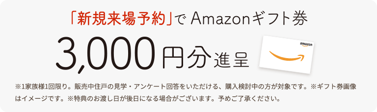 今だけ来場予約でAmazonギフト券5,000円分|※1家族様1回限り。販売中住戸の見学・アンケート回答をいただける、購入検討中の方が対象です。※ギフト券画像はイメージです。※特典のお渡し日が後日になる場合がございます。予めご了承ください。