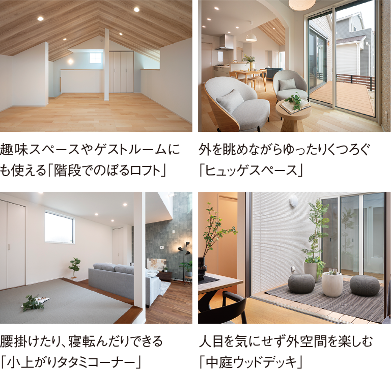 趣味スペースやゲストルームにも使える「階段でのぼるロフト」/外を眺めながらゆったりくつろぐ「ヒュッゲスペース」/腰掛けたり、寝転んだりできる「小上がりタタミコーナー」/人目を気にせず外空間を楽しむ「中庭ウッドデッキ」