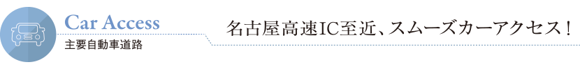 Car Access 主要自動車道路 名古屋高速IC至近、スムーズカーアクセス！